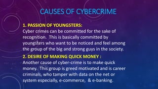 CAUSES OF CYBERCRIME
1. PASSION OF YOUNGSTERS:
Cyber crimes can be committed for the sake of
recognition. This is basically committed by
youngsters who want to be noticed and feel among
the group of the big and strong guys in the society.
2. DESIRE OF MAKING QUICK MONEY :
Another cause of cyber-crime is to make quick
money. This group is greed motivated and is career
criminals, who tamper with data on the net or
system especially, e-commerce, & e-banking.
 
