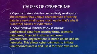 CAUSES OF CYBERCRIME
4. Capacity to store data in comparatively small space :
The computer has unique characteristic of storing
data in a very small space much easily that’s why it
is another causes of cybercrime.
5. CONFIDENTIAL INFORMATION IS ONLINE
Confidential data from security firms, scientific
databases, financial institutes and even
governmental organizations is stored online and on
networks. This allows cyber criminals to initiate
unauthorized access and use it for their own needs.
 