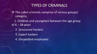 TYPES OF CRIMINALS
 The cyber criminals comprise of various groups/
category,
1. Children and youngsters between the age group
of 6 – 18 years
2. Structured hackers
3. Expert hackers
4. Dissatisfied employees
 