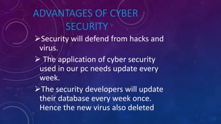 ADVANTAGES OF CYBER
SECURITY
Security will defend from hacks and
virus.
 The application of cyber security
used in our pc needs update every
week.
The security developers will update
their database every week once.
Hence the new virus also deleted
 