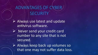 ADVANTAGES OF CYBER
SECURITY
 Always use latest and update
antivirus software.
 Never send your credit card
number to any site that is not
secured.
 Always keep back up volumes so
that one may not suffer data loss.
 