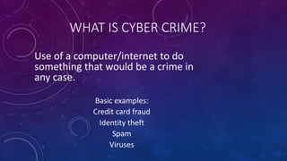 WHAT IS CYBER CRIME?
Use of a computer/internet to do
something that would be a crime in
any case.
Basic examples:
Credit card fraud
Identity theft
Spam
Viruses
 