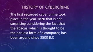 HISTORY OF CYBERCRIME
The first recorded cyber crime took
place in the year 1820 that is not
surprising considering the fact that
the abacus, which is thought to be
the earliest form of a computer, has
been around since 3500 B.C
 