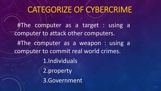CATEGORIZE OF CYBERCRIME
#The computer as a target : using a
computer to attack other computers.
#The computer as a weapon : using a
computer to commit real world crimes.
1.Individuals
2.property
3.Government
 