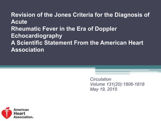 Revision of the Jones Criteria for the Diagnosis of
Acute
Rheumatic Fever in the Era of Doppler
Echocardiography
A Scientific Statement From the American Heart
Association
Circulation
Volume 131(20):1806-1818
May 19, 2015
 