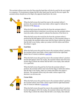 The assistant referees must raise the flag using the hand that will also be used for the next signal
in a sequence. If circumstances change and the other hand must be used for the next signal, the
assistant referee should move his flag to the opposite hand below the waist.

                        Throw-In

                        When the ball crosses the touch line near to the assistant referee’s
                        position, the assistant referee must make a direct signal to indicate the
                        direction of the throw-in.

                        When the ball crosses the touch line far from the assistant referee’s
                        position and the throw-in decision is an obvious one, the assistant referee
                        must also make a direct signal to indicate the direction of the throw-in.

                        When the ball crosses the touch line far from the assistant referee’s
                        position but the ball appears still to be in play or if the assistant referee is
                        in any doubt, the assistant referee must raise his flag to inform the referee
                        that the ball is out of play, make eye contact with the referee and follow
                        the referee’s signal.
                        Goal Kick

                        When the ball crosses the goal line near to the assistant referee’s position,
                        the assistant referee must make a direct signal with his/her right hand
                        (better line of vision) to indicate a goal kick.

                        When the ball crosses the goal line near to the assistant referee’s position
                        but the ball appears still to be in play, the assistant referee must first raise
                        his/her flag to inform the referee that the ball is out of play, then indicate
                        it is a goal kick.

                        When the ball crosses the goal line far from the assistant referee’s
                        position, the assistant referee must raise his/her flag to inform the referee
                        that the ball is out of play, make eye contact and follow the referee’s
                        decision. The assistant referee may also make a direct signal if the
                        decision is an obvious one.
                        Corner Kick

                        When the ball crosses the goal line near to the assistant referee’s position,
                        the assistant referee must make a direct signal with his right hand (better
                        line of vision) to indicate a corner kick.

                        When the ball crosses the goal line near to the assistant referee’s position
                        but the ball appears still to be in play, the assistant referee must first raise
                        his/her flag to inform the referee that the ball is out of play, then indicate
 