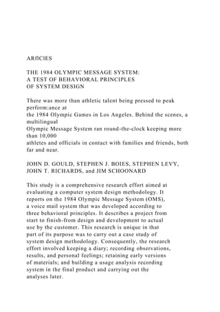 ARflClES
THE 1984 OLYMPIC MESSAGE SYSTEM:
A TEST OF BEHAVIORAL PRINCIPLES
OF SYSTEM DESIGN
There was more than athletic talent being pressed to peak
perform:ance at
the 1984 Olympic Games in Los Angeles. Behind the scenes, a
multilingual
Olympic Message System ran round-the-clock keeping more
than 10,000
athletes and officials in contact with families and friends, both
far and near.
JOHN D. GOULD, STEPHEN J. BOIES, STEPHEN LEVY,
JOHN T. RICHARDS, and JIM SCHOONARD
This study is a comprehensive research effort aimed at
evaluating a computer system design methodology. It
reports on the 1984 Olympic Message System (OMS),
a voice mail system that was developed according to
three behavioral principles. It describes a project from
start to finish-from design and development to actual
use by the customer. This research is unique in that
part of its purpose was to carry out a case study of
system design methodology. Consequently, the research
effort involved keeping a diary; recording observations,
results, and personal feelings; retaining early versions
of materials; and building a usage analysis recording
system in the final product and carrying out the
analyses later.
 