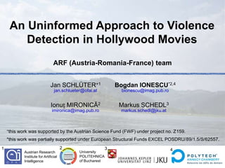 An Uninformed Approach to Violence
        Detection in Hollywood Movies
                                    ARF (Austria-Romania-France) team


                                  Jan SCHLÜTER+1                   Bogdan IONESCU*2,4
                                    jan.schlueter@ofai.at            bionescu@imag.pub.ro


                                  Ionuț MIRONICĂ2                   Markus SCHEDL3
                                   imironica@imag.pub.ro            markus.schedl@jku.at



    +this   work was supported by the Austrian Science Fund (FWF) under project no. Z159.
    *this work was partially supported under European Structural Funds EXCEL POSDRU/89/1.5/S/62557.
1                                         2                    3                            4
               Austrian Research                University
               Institute for Artificial         POLITEHNICA
               Intelligence                     of Bucharest
 