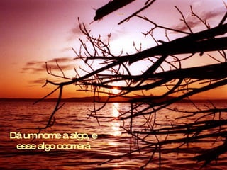 Dá um nom a algo, e
          e
 esse algo ocorrerá
 