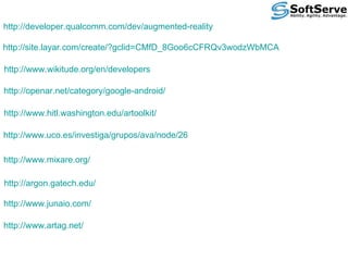http://developer.qualcomm.com/dev/augmented-reality http://site.layar.com/create/?gclid=CMfD_8Goo6cCFRQv3wodzWbMCA http://www.wikitude.org/en/developers http://openar.net/category/google-android/ http://www.hitl.washington.edu/artoolkit/ http://www.uco.es/investiga/grupos/ava/node/26 http://www.mixare.org/ http://argon.gatech.edu/ http://www.junaio.com/ http://www.artag.net/ 