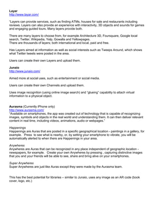 Layar
http://www.layar.com/

“Layers can provide services, such as finding ATMs, houses for sale and restaurants including
reviews. Layers can also provide an experience with interactivity, 3D objects and sounds for games
and engaging guided tours. Many layers provide both.

There are many layers to choose from, for example Architecture 3D, Foursquare, Google local
search, Twitter, Wikipedia, Yelp, Gowalla and Yellowpages.
There are thousands of layers; both international and local, paid and free.

Has Layers aimed at information as well as social interests such as Tweeps Around, which shows
what Twitter tweets were posted in the area.

Users can create their own Layers and upload them.

Junaio
http://www.junaio.com/

Aimed more at social uses, such as entertainment or social media.

Users can create their own Channels and upload them.

Uses image recognition (using online image search) and “glueing” capability to attach virtual
information to a physical object.


Aurasma (Currently iPhone only)
http://www.aurasma.com/
“Available on smartphones, the app was created out of technology that is capable of recognizing
images, symbols and objects in the real world and understanding them. It can then deliver relevant
content in real time, including videos, animations, audio or webpages.”

Happenings
Happenings are Auras that are posted in a specific geographical location - paintings in a gallery, for
example.  Press to see what is nearby, or, by setting your smartphone to vibrate, you will be
automatically alerted to when there are Happenings in your area.

Anywheres
Anywheres are Auras that can be recognized in any place independent of geographic location -
newspapers, for example.  Create your own Anywheres by pressing , capturing distinctive images
that you and your friends will be able to see, share and bring alive on your smartphones.

Super Anywheres
Super Anywheres are just like Auras except they were made by the Aurasma team.


This has the best potential for libraries – similar to Junaio, uses any image as an AR code (book
cover, logo, etc.)
 