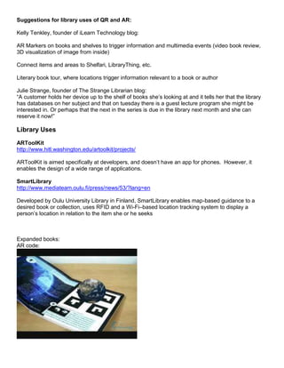 Suggestions for library uses of QR and AR:

Kelly Tenkley, founder of iLearn Technology blog:

AR Markers on books and shelves to trigger information and multimedia events (video book review,
3D visualization of image from inside)

Connect items and areas to Shelfari, LibraryThing, etc.

Literary book tour, where locations trigger information relevant to a book or author

Julie Strange, founder of The Strange Librarian blog:
“A customer holds her device up to the shelf of books she’s looking at and it tells her that the library
has databases on her subject and that on tuesday there is a guest lecture program she might be
interested in. Or perhaps that the next in the series is due in the library next month and she can
reserve it now!”

Library Uses
ARToolKit
http://www.hitl.washington.edu/artoolkit/projects/

ARToolKit is aimed specifically at developers, and doesn’t have an app for phones. However, it
enables the design of a wide range of applications.

SmartLibrary
http://www.mediateam.oulu.fi/press/news/53/?lang=en

Developed by Oulu University Library in Finland, SmartLibrary enables map-based guidance to a
desired book or collection, uses RFID and a Wi-Fi–based location tracking system to display a
person’s location in relation to the item she or he seeks



Expanded books:
AR code:
 