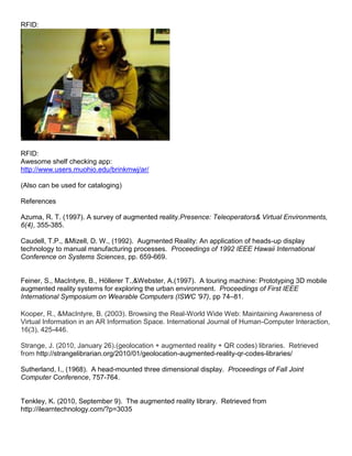 RFID:




RFID:
Awesome shelf checking app:
http://www.users.muohio.edu/brinkmwj/ar/

(Also can be used for cataloging)

References

Azuma, R. T. (1997). A survey of augmented reality.Presence: Teleoperators& Virtual Environments,
6(4), 355-385.

Caudell, T.P., &Mizell, D. W., (1992). Augmented Reality: An application of heads-up display
technology to manual manufacturing processes. Proceedings of 1992 IEEE Hawaii International
Conference on Systems Sciences, pp. 659-669.


Feiner, S., MacIntyre, B., Höllerer T.,&Webster, A.(1997). A touring machine: Prototyping 3D mobile
augmented reality systems for exploring the urban environment. Proceedings of First IEEE
International Symposium on Wearable Computers (ISWC '97), pp 74–81.

Kooper, R., &MacIntyre, B. (2003). Browsing the Real-World Wide Web: Maintaining Awareness of
Virtual Information in an AR Information Space. International Journal of Human-Computer Interaction,
16(3), 425-446.

Strange, J. (2010, January 26).(geolocation + augmented reality + QR codes) libraries. Retrieved
from http://strangelibrarian.org/2010/01/geolocation-augmented-reality-qr-codes-libraries/

Sutherland, I., (1968). A head-mounted three dimensional display. Proceedings of Fall Joint
Computer Conference, 757-764.


Tenkley, K. (2010, September 9). The augmented reality library. Retrieved from
http://ilearntechnology.com/?p=3035
 