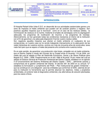 HOSPITAL RAFAEL URIBE URIBE E.S.E.
ARF OT 003TIPO DE
DOCUMENTO:
OTRO
MACROPROCESO: APOYO VER. 03
PROCESO: GESTIÓN RECURSOS FISICOS 26 de Junio de 2012
NOMBRE:
PLAN INSTITUCIONAL DE GESTION
AMBIENTAL
PÁG. - 3 - DE 69
INTRODUCCIÓN.
El Hospital Rafael Uribe Uribe E.S.E. en desarrollo de sus actividades asistenciales genera una
serie de impactos al medio ambiente que pueden ser de carácter positivo o negativo. Son
positivos aquellos impactos que lo favorecen como en el caso de los residuos sólidos, la
minimización de residuos en la fuente; mediante el empleo de estrategias como la segregación
adecuada, los programas de reutilización de insumos y los programas de reciclaje.
Adicionalmente, se han generado todas las condiciones necesarias al interior de la institución
con el fin de garantizar una adecuada disposición final de nuestro residuo sólido.
Son negativos aquellos impactos que afectan al medio ambiente en cualquiera de sus
componentes, en nuestro caso se ha venido trabajando intensamente en la adecuación de las
redes hidráulicas de nuestros centros, centros con más de cincuenta años de construidos, tarea
nada fácil pero que se espera a finales del presente año contarla entre nuestros éxitos.
Es en este sentido, de garantizar una producción más limpia, amigable con el medio ambiente,
que el Distrito Capital a través del Concejo de la Ciudad emite el Acuerdo 119 de 2004, por
medio del cual se adopta el Plan de Desarrollo Económico, Social y de Obras Públicas para
Bogotá D.C. 2004 – 2008. Posteriormente en el año 1996 el Acuerdo 19 por medio del cual se
adopta el Estatuto General de Protección Ambiental del Distrito Capital, establece en el capítulo
II el funcionamiento del Sistema Ambiental del Distrito Capital – SIAC -, definiendo actores y
compromisos de la gestión ambiental del Distrito. El decreto 061 de 2003 en su artículo 12°
establece la formulación y cumplimiento del PIGA – Plan Institucional de gestión Ambiental –
que se constituye en una obligación para las entidades que conforman el SIAC, además de ser
para la institución la herramienta que le permite alcanzar los objetivos, metas y propósitos
ambientales, al contener todo el diagnostico ambiental y las alternativas de solución planteadas
para los casos críticos.
 