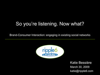 So you‟re listening. Now what?

Brand-Consumer Interaction: engaging in existing social networks




                                               Katie Bessière
                                               March 30, 2009
                                               katie@ripple6.com
 