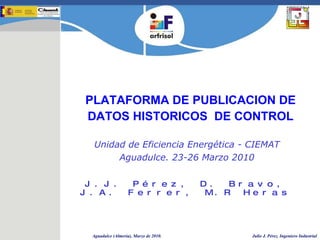 PLATAFORMA DE PUBLICACION DE DATOS HISTORICOS  DE CONTROL J.J. Pérez, D. Bravo, J.A. Ferrer, M.R Heras Unidad de Eficiencia Energética - CIEMAT Aguadulce. 23-26 Marzo 2010 