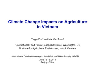Climate Change Impacts on Agriculture
in Vietnam
Tingju Zhu1 and Mai Van Trinh2
1International Food Policy Research Institute, Washington, DC
2Institute for Agricultural Environment, Hanoi, Vietnam
June 10-12, 2010
Beijing, China
International Conference on Agricultural Risk and Food Security (ARFS)
 