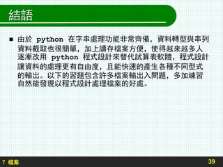 7 檔案
結語
39
 由於 python 在字串處理功能非常齊備，資料轉型與串列
資料截取也很簡單，加上讀存檔案方便，使得越來越多人
逐漸改用 python 程式設計來替代試算表軟體，程式設計
讓資料的處理更有自由度，且能快速的產生各種不同型式
的輸出。以下的習題包含許多檔案輸出入問題，多加練習
自然能發現以程式設計處理檔案的好處。
 