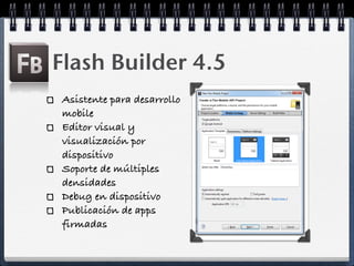 Flash Builder 4.5
Asistente para desarrollo
mobile
Editor visual y
visualización por
dispositivo
Soporte de múltiples
densidades
Debug en dispositivo
Publicación de apps
firmadas
 