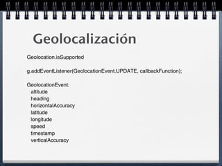 Geolocalización
Geolocation.isSupported

g.addEventListener(GeolocationEvent.UPDATE, callbackFunction);

GeolocationEvent:
 altitude
 heading
 horizontalAccuracy
 latitude
 longitude
 speed
 timestamp
 verticalAccuracy
 