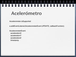 Acelerómetro
Accelerometer.isSupported

a.addEventListener(AccelerometerEvent.UPDATE, callbackFunction);

AccelerometerEvent:
 accelerationX
 accelerationY
 accelerationZ
 timestamp
 