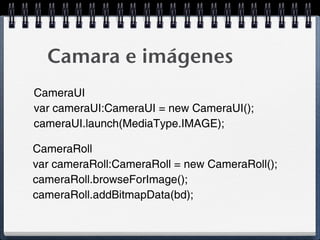 Camara e imágenes
CameraUI
var cameraUI:CameraUI = new CameraUI();
cameraUI.launch(MediaType.IMAGE);

CameraRoll
var cameraRoll:CameraRoll = new CameraRoll();
cameraRoll.browseForImage();
cameraRoll.addBitmapData(bd);
 