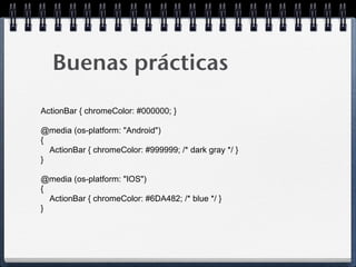 Buenas prácticas
ActionBar { chromeColor: #000000; }

@media (os-platform: "Android")
{
  ActionBar { chromeColor: #999999; /* dark gray */ }
}

@media (os-platform: "IOS")
{
  ActionBar { chromeColor: #6DA482; /* blue */ }
}
 