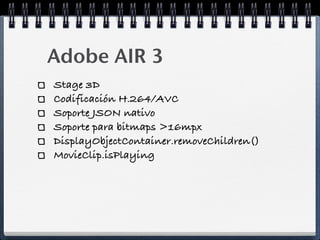 Adobe AIR 3
Stage 3D
Codificación H.264/AVC
Soporte JSON nativo
Soporte para bitmaps >16mpx
DisplayObjectContainer.removeChildren()
MovieClip.isPlaying
 