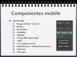 Componentes mobile
Controles
   BusyIndicator (nuevo)
   Button
   ButtonBar
   CheckBox
   HSlider
   Image (BitmapImage)
   Label
   List (soporte touch)
   RadioButton / RadioButtonGroup
   TextArea
   TextInput
 