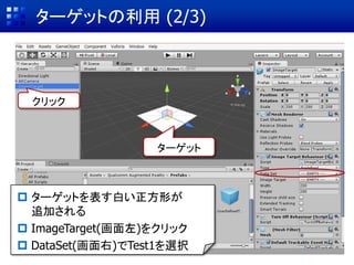 ① VuforiaをUnityに追加
② AR用カメラの設定と画像の表示
③ ターゲット(マーカー)データの作成
④ ターゲットのインポート & Sceneに配置
⑤ CGとターゲットを関連付けてAR表示
ARコンテンツ作成の基本手順
④ ターゲットのインポート & Sceneに配置
ビデオ映像 ターゲット CG
 