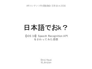 日本語でおk？
【iOS 10】Speech Recognition API
をさわってみた感想
Shinji Hayai
@_shinjism
ARコンテンツ作成勉強会 忘年会 in 2016
 