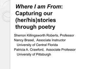 Where I am From: 
Capturing our 
(her/his)stories 
through poetry 
Sherron Killingsworth Roberts, Professor 
Nancy Brasel, Associate Instructor 
University of Central Florida 
Patricia A. Crawford, Associate Professor 
University of Pittsburgh 
 