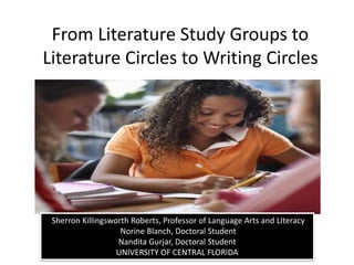 From Literature Study Groups to 
Literature Circles to Writing Circles 
Sherron Killingsworth Roberts, Professor of Language Arts and LIteracy 
Norine Blanch, Doctoral Student 
Nandita Gurjar, Doctoral Student 
UNIVERSITY OF CENTRAL FLORIDA 
 