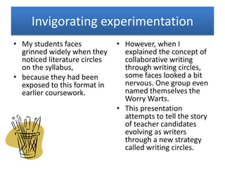 Invigorating experimentation 
• My students faces 
grinned widely when they 
noticed literature circles 
on the syllabus, 
• because they had been 
exposed to this format in 
earlier coursework. 
• However, when I 
explained the concept of 
collaborative writing 
through writing circles, 
some faces looked a bit 
nervous. One group even 
named themselves the 
Worry Warts. 
• This presentation 
attempts to tell the story 
of teacher candidates 
evolving as writers 
through a new strategy 
called writing circles. 
 