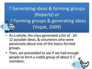 ? Generating ideas & forming groups 
(Roberts) or 
? Forming groups & generating ideas 
(Vopat, 2009) 
• As a whole, the class generated a list of 10- 
12 possible ideas, & volunteers who were 
passionate about one of the topics formed 
groups. 
• Then, we proceeded to see if we had enough 
people to form a viable group of about 5-7 
members. 
 