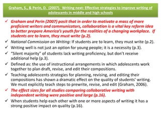 Graham, S., & Perin, D. (2007). Writing next: Effective strategies to improve writing of 
adolescents in middle and high schools 
 Graham and Perin (2007) posit that in order to motivate a mass of more 
proficient writers and communicators, collaboration is a vital key reform idea 
to better prepare America’s youth for the realities of a changing workplace. If 
students are to learn, they must write (p.2). 
 National Commission on Writing: If students are to learn, they must write (p.2). 
 Writing well is not just an option for young people; it is a necessity (p.3). 
 “Silent majority” of students lack writing proficiency, but don’t receive 
additional help (p.3). 
 Defined as: the use of instructional arrangements in which adolescents work 
together to plan draft, revise, and edit their compositions. 
 Teaching adolescents strategies for planning, revising, and editing their 
compositions has shown a dramatic effect on the quality of students’ writing. 
We must explicitly teach steps to prewrite, revise, and edit (Graham, 2006). 
 The effect sizes for all studies comparing collaborative writing with 
independent writing were positive and large (p.16). 
 When students help each other with one or more aspects of writing it has a 
strong positive impact on quality (p.16). 
 