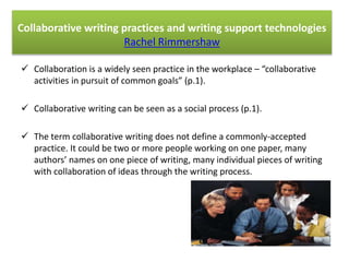 Collaborative writing practices and writing support technologies 
Rachel Rimmershaw 
 Collaboration is a widely seen practice in the workplace – “collaborative 
activities in pursuit of common goals” (p.1). 
 Collaborative writing can be seen as a social process (p.1). 
 The term collaborative writing does not define a commonly-accepted 
practice. It could be two or more people working on one paper, many 
authors’ names on one piece of writing, many individual pieces of writing 
with collaboration of ideas through the writing process. 
 