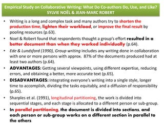 Empirical Study on Collaborative Writing: What Do Co-authors Do, Use, and Like? 
SYLVIE NOËL & JEAN-MARC ROBERT 
• Writing is a long and complex task and many authors try to shorten the 
production time, lighten their workload, or improve the final result by 
pooling resources (p.63). 
• Noel & Robert found that respondents thought a group’s effort resulted in a 
better document than when they worked individually (p.64). 
• Ede & Lundsford (1990), Group writing includes any writing done in collaboration 
with one or more persons with approx. 87% of the documents produced had at 
least two authors (p.64). 
• ADVANTAGES: Getting several viewpoints, using different expertise, reducing 
errors, and obtaining a better, more accurate text (p.65). 
• DISADVANTAGES: Integrating everyone’s writing into a single style, longer 
time to accomplish, dividing the tasks equitably, and a diffusion of responsibility 
(p.65). 
• Sharples et al. (1991), longitudinal partitioning, the work is divided into 
sequential stages, and each stage is allocated to a different person or sub-group. 
• In parallel partitioning, the document is divided into sections, and 
each person or sub-group works on a different section in parallel to 
the others 
 