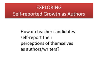 EXPLORING 
Self-reported Growth as Authors 
How do teacher candidates 
self-report their 
perceptions of themselves 
as authors/writers? 
 