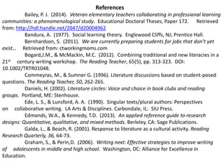 References 
Bailey, P. J. (2014). Veteran elementary teachers collaborating in professional learning 
communities: a phenomenological study. Educational Doctoral Theses, Paper 172. Retrieved 
from: http://hdl.handle.net/2047/d20004962 
Bandura, A. (1977). Social learning theory. Englewood Cliffs, NJ; Prentice Hall. 
Bernhardson, S. (2011). We are currently preparing students for jobs that don’t yet 
exist… Retrieved from: ctworkingmoms.com 
Bogard,J.M., & McMackin, M.C. (2012). Combining traditional and new literacies in a 
21st century writing workshop. The Reading Teacher, 65(5), pp. 313-323. DOI: 
10.1002/TRTR01048. 
Commeyras, M., & Sumner G. (1996). Literature discussions based on student-posed 
questions. The Reading Teacher, 50, 262-265. 
Daniels, H. (2002). Literature circles: Voice and choice in book clubs and reading 
groups. Portland, ME: Stenhouse. 
Ede, L. S., & Lunsford, A. A. (1990). Singular texts/plural authors: Perspectives 
on collaborative writing. LA Arts & Disciplines. Carbondale, IL: SIU Press. 
Edmonds, W.A., & Kennedy, T.D. (2013). An applied reference guide to research 
designs: Quantitative, qualitative, and mixed methods. Berleley, CA: Sage Publications. 
Galda, L., & Beach, R. (2001). Response to literature as a cultural activity. Reading 
Research Quarterly, 36, 64-73. 
Graham, S., & Perin,D. (2006). Writing next: Effective strategies to improve writing 
of adolescents in middle and high school. Washington, DC: Alliance for Excellence in 
Education. 
 