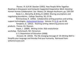 Posner, I.R. & R.M. Baecker (1993). How People Write Together. 
Readings in Groupware and Computer-Supported Cooperative Work: Assisting 
Human-Human Collaboration. San Mateo, CA: Morgan Kaufmann, pp. 239-250 
Reed, C.J., McCarthy, & Briley, B. (2002). Sharing assumptions and 
negotiating boundaries. College Teaching, 50, 22-26. 
Rimmershaw, R. (1992). Collaborative writing practices and writing 
support technologies. Instructional Science. Volume 21 (1-3), pp 15-28. 
Tompkins, G. (2012). Teaching writing: Balancing process and 
products. Fresno, CA: Pearson. 
Vopat, J. (2009). Writing circles: Kids revolutionize 
workshop. Portsmouth, NH: Heineman. 
U. S. Department of Education (2008). 
Zinsseer, W. (2010). The life changing message of On Writing Well is: 
Simplify your language and thereby find your humanity. Retrieved from: 
williamzinsseer.com 

