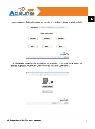 FR
    Le premier écran de l’assistant permet de sélectionner le modèle de produits utilisés.




    Une fois la sélection effectuée, l’utilisateur est amené à choisir entre deux méthodes
    d’accès au produit «Automatic Connection» ou «Manual Connection».




UG_Stand-Alone_Configuration Manager
                                                                                             10
 