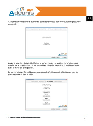 FR
 «Automatic Connection» n’autorisera que la sélection du port série auquel le produit est
 connecté.




 Après la sélection, le logiciel effectue la recherche des paramètres de la liaison série
 utilisés par le produit. Une fois les paramètres détectés, il est alors possible de rentrer
 dans le mode de configuration.

 Le second choix «Manual Connection» permet à l’utilisateur de sélectionner tous les
 paramètres de la liaison série.




UG_Stand-Alone_Configuration Manager
                                                                                               11
 