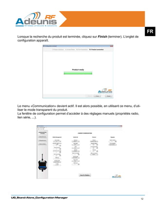 FR
    Lorsque la recherche du produit est terminée, cliquez sur Finish (terminer). L’onglet de
    configuration apparaît.




    Le menu «Communication» devient actif. Il est alors possible, en utilisant ce menu, d’uti-
    liser le mode transparent du produit.
    La fenêtre de configuration permet d’accéder à des réglages manuels (propriétés radio,
    lien série, ...).




UG_Stand-Alone_Configuration Manager
                                                                                                 12
 