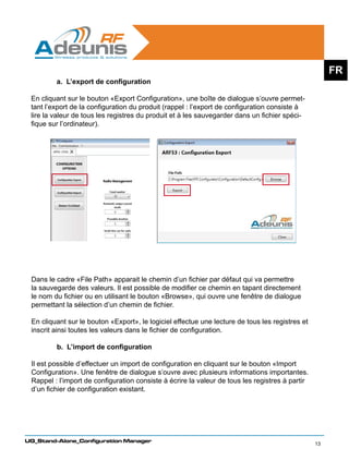 FR
         a. L’export de configuration

 En cliquant sur le bouton «Export Configuration», une boîte de dialogue s’ouvre permet-
 tant l’export de la configuration du produit (rappel : l’export de configuration consiste à
 lire la valeur de tous les registres du produit et à les sauvegarder dans un fichier spéci-
 fique sur l’ordinateur).




 Dans le cadre «File Path» apparait le chemin d’un fichier par défaut qui va permettre
 la sauvegarde des valeurs. Il est possible de modifier ce chemin en tapant directement
 le nom du fichier ou en utilisant le bouton «Browse», qui ouvre une fenêtre de dialogue
 permettant la sélection d’un chemin de fichier.

 En cliquant sur le bouton «Export», le logiciel effectue une lecture de tous les registres et
 inscrit ainsi toutes les valeurs dans le fichier de configuration.

         b. L’import de configuration

 Il est possible d’effectuer un import de configuration en cliquant sur le bouton «Import
 Configuration». Une fenêtre de dialogue s’ouvre avec plusieurs informations importantes.
 Rappel : l’import de configuration consiste à écrire la valeur de tous les registres à partir
 d’un fichier de configuration existant.




UG_Stand-Alone_Configuration Manager
                                                                                                 13
 