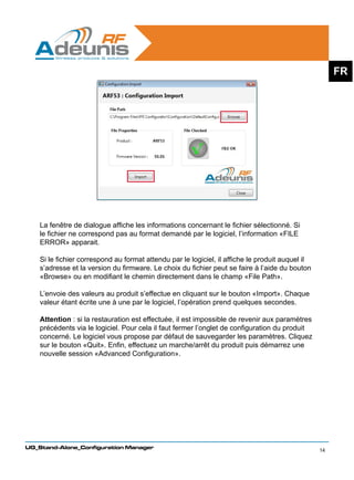 FR




    La fenêtre de dialogue affiche les informations concernant le fichier sélectionné. Si
    le fichier ne correspond pas au format demandé par le logiciel, l’information «FILE
    ERROR» apparait.

    Si le fichier correspond au format attendu par le logiciel, il affiche le produit auquel il
    s’adresse et la version du firmware. Le choix du fichier peut se faire à l’aide du bouton
    «Browse» ou en modifiant le chemin directement dans le champ «File Path».
    	
    L’envoie des valeurs au produit s’effectue en cliquant sur le bouton «Import». Chaque
    valeur étant écrite une à une par le logiciel, l’opération prend quelques secondes.

    Attention : si la restauration est effectuée, il est impossible de revenir aux paramètres
    précédents via le logiciel. Pour cela il faut fermer l’onglet de configuration du produit
    concerné. Le logiciel vous propose par défaut de sauvegarder les paramètres. Cliquez
    sur le bouton «Quit». Enfin, effectuez un marche/arrêt du produit puis démarrez une
    nouvelle session «Advanced Configuration».




UG_Stand-Alone_Configuration Manager
                                                                                                  14
 