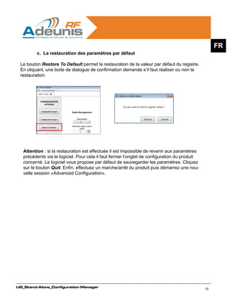 FR
         c. La restauration des paramètres par défaut

 Le bouton Restore To Default permet la restauration de la valeur par défaut du registre.
 En cliquant, une boite de dialogue de confirmation demande s’il faut réaliser ou non la
 restauration.




   Attention : si la restauration est effectuée il est impossible de revenir aux paramètres
   précédents via le logiciel. Pour cela il faut fermer l’onglet de configuration du produit
   concerné. Le logiciel vous propose par défaut de sauvegarder les paramètres. Cliquez
   sur le bouton Quit. Enfin, effectuez un marche/arrêt du produit puis démarrez une nou-
   velle session «Advanced Configuration».




UG_Stand-Alone_Configuration Manager
                                                                                               15
 