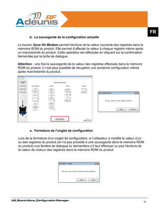 FR
            d. La sauvegarde de la configuration actuelle

    Le bouton Save On Modem permet l’écriture de la valeur courante des registres dans la
    mémoire ROM du produit. Elle permet d’affecter la valeur à chaque registre même après
    un marche/arrêt du produit. Cette opération est effectuée en cliquant sur la confirmation
    demandée par la boîte de dialogue.

    Attention : une fois la sauvegarde de la valeur des registres effectuée dans la mémoire
    ROM du produit, il n’est plus possible de récupérer une ancienne configuration même
    après marche/arrêt du produit.




            e. Fermeture de l’onglet de configuration

    Lors de la fermeture d’un onglet de configuration, si l’utilisateur a modifié la valeur d’un
    ou des registres du produit (et n’a pas procédé à une sauvegarde dans la mémoire ROM
    du produit) une fenêtre de dialogue lui demandera s’il faut effectuer ou pas l’écriture de
    la valeur de chacun des registres dans la mémoire ROM du produit.




UG_Stand-Alone_Configuration Manager
                                                                                                16
 