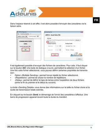 FR
   Dans l’espace réservé à cet effet, il est alors possible d’envoyer des caractères via la
   liaison série.




   Il est également possible d’envoyer des fichiers de caractères. Pour cela, il faut cliquer
   sur le bouton GO. Une boite de dialogue s’ouvre, permettant la sélection d’un fichier.
   Une fois votre fichier sélectionné, vous pouvez définir certaines propriétés de transmis-
   sion :
   •	    Option «Multiple Sending»: permet l’envoi répété du fichier sélectionné.
   •	    «Repetitions»: permet de choisir le nombre de répétitions.
   •	    «Delay»: permet de définir le laps de temps entre l’expédition de deux fichiers
         (entre la fin du premier et le début du suivant).
   	
   La boite «Sending Details» vous donne des informations sur la taille du fichier choisi et la
   durée de transmission totale estimée.

   En cliquant sur le bouton Send, le démarrage de l’envoi des caractères s’effectue. Une
   barre de progression apparait durant toute la durée du transfert.




UG_Stand-Alone_Configuration Manager
                                                                                                  18
 