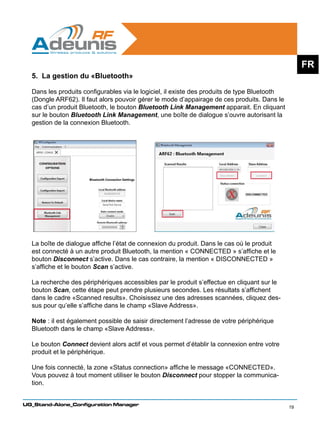 FR
  5. La gestion du «Bluetooth»

  Dans les produits configurables via le logiciel, il existe des produits de type Bluetooth
  (Dongle ARF62). Il faut alors pouvoir gérer le mode d’appairage de ces produits. Dans le
  cas d’un produit Bluetooth, le bouton Bluetooth Link Management apparait. En cliquant
  sur le bouton Bluetooth Link Management, une boîte de dialogue s’ouvre autorisant la
  gestion de la connexion Bluetooth.




  La boîte de dialogue affiche l’état de connexion du produit. Dans le cas où le produit
  est connecté à un autre produit Bluetooth, la mention « CONNECTED » s’affiche et le
  bouton Disconnect s’active. Dans le cas contraire, la mention « DISCONNECTED »
  s’affiche et le bouton Scan s’active.

  La recherche des périphériques accessibles par le produit s’effectue en cliquant sur le
  bouton Scan, cette étape peut prendre plusieurs secondes. Les résultats s’affichent
  dans le cadre «Scanned results». Choisissez une des adresses scannées, cliquez des-
  sus pour qu’elle s’affiche dans le champ «Slave Address».

  Note : il est également possible de saisir directement l’adresse de votre périphérique
  Bluetooth dans le champ «Slave Address».

  Le bouton Connect devient alors actif et vous permet d’établir la connexion entre votre
  produit et le périphérique.

  Une fois connecté, la zone «Status connection» affiche le message «CONNECTED».
  Vous pouvez à tout moment utiliser le bouton Disconnect pour stopper la communica-
  tion.


UG_Stand-Alone_Configuration Manager
                                                                                              19
 
